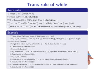 Trans rule of while.
Trans rules
..
.
{| cexpr |} ≡ T(cexpr, λv.v)
T(return e, C) = C(b.Return(e))
T(if e then ce, C) = C(if e then {| ce |} else b.Zero())
T(ce1; ce2, C) = C(b.Combine({| ce1 |},b.Delay(fun () - {| ce2 |})))
T(while e do ce, C) = T(ce, λv.C(b.While(fun () - e,b.Delay(fun () - v))))
.
Example
..
.
T (while f() do if g() then return 42 done; return 0, λv1.v1)
−→(λv1.v1)(b.Combine({| while f() do if g() then return 42 |},b.Delay(fun () - {| return 0 |})))
−→(λv1.v1)(b.Combine(
T (if g() then return 42, λv2.b.While(fun () - f(),b.Delay(fun () - v2)))
,b.Delay(fun () - b.Return(0))))
−→(λv1.v1)(b.Combine(
(λv2.b.While(fun () - f(),b.Delay(fun () - v2)))(if g() then b.Return(42) else b.Zero())
,b.Delay(fun () - b.Return(0))))
−→(λv1.v1)(b.Combine(
b.While(fun () - f(),b.Delay(fun () - if g() then b.Return(42) else b.Zero()))
,b.Delay(fun () - b.Return(0))))
−→b.Combine(b.While(fun () - f(),b.Delay(fun () - if g() then b.Return(42) else b.Zero()))
,b.Delay(fun () - b.Return(0)))
 