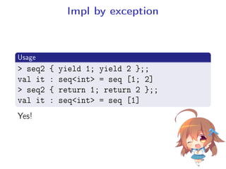 Impl by exception
.
Usage
..
.
 seq2 { yield 1; yield 2 };;
val it : seqint = seq [1; 2]
 seq2 { return 1; return 2 };;
val it : seqint = seq [1]
Yes!
 
