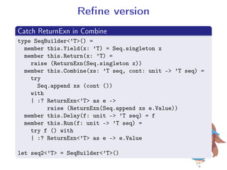 Rene version
.
Catch ReturnExn in Combine
..
.
type SeqBuilder'T() =
member this.Yield(x: 'T) = Seq.singleton x
member this.Return(x: 'T) =
raise (ReturnExn(Seq.singleton x))
member this.Combine(xs: 'T seq, cont: unit - 'T seq) =
try
Seq.append xs (cont ())
with
| :? ReturnExn'T as e -
raise (ReturnExn(Seq.append xs e.Value))
member this.Delay(f: unit - 'T seq) = f
member this.Run(f: unit - 'T seq) =
try f () with
| :? ReturnExn'T as e - e.Value
let seq2'T = SeqBuilder'T()
 