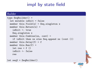 impl by state eld
.
Builder
..
.
type SeqBuilder() =
let mutable isExit = false
member this.Yield(x) = Seq.singleton x
member this.Return(x) =
isExit - true
Seq.singleton x
member this.Combine(xs, cont) =
if isExit then xs else Seq.append xs (cont ())
member this.Delay(f) = f
member this.Run(f) =
let res = f ()
isExit - false
res
let seq2 = SeqBuilder()
 