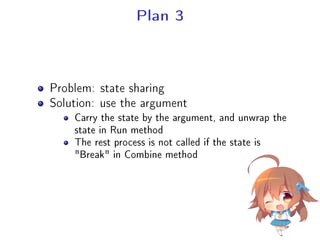 Plan 3
Problem: state sharing
Solution: use the argument
Carry the state by the argument, and unwrap the
state in Run method
The rest process is not called if the state is
Break in Combine method
 
