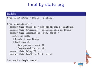 Impl by state arg
.
Builder
..
.
type FlowControl = Break | Continue
type SeqBuilder() =
member this.Yield(x) = Seq.singleton x, Continue
member this.Return(x) = Seq.singleton x, Break
member this.Combine((xs, st), cont) =
match st with
| Break - xs, Break
| Continue -
let ys, st = cont ()
Seq.append xs ys, st
member this.Delay(f) = f
member this.Run(f) = f () | fst
let seq2 = SeqBuilder()
 