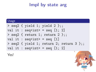 Impl by state arg
.
Usage
..
.
 seq2 { yield 1; yield 2 };;
val it : seqint = seq [1; 2]
 seq2 { return 1; return 2 };;
val it : seqint = seq [1]
 seq2 { yield 1; return 2; return 3 };;
val it : seqint = seq [1; 2]
Yes!
 