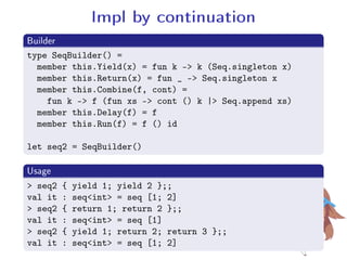 Impl by continuation
.Builder
..
.
type SeqBuilder() =
member this.Yield(x) = fun k - k (Seq.singleton x)
member this.Return(x) = fun _ - Seq.singleton x
member this.Combine(f, cont) =
fun k - f (fun xs - cont () k | Seq.append xs)
member this.Delay(f) = f
member this.Run(f) = f () id
let seq2 = SeqBuilder()
.Usage
..
.
 seq2 { yield 1; yield 2 };;
val it : seqint = seq [1; 2]
 seq2 { return 1; return 2 };;
val it : seqint = seq [1]
 seq2 { yield 1; return 2; return 3 };;
val it : seqint = seq [1; 2]
 