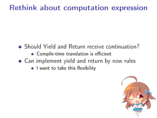 Rethink about computation expression
Should Yield and Return receive continuation?
Compile-time translation is ecient
Can implement yield and return by now rules
I want to take this exibility
 