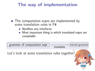The way of implementation
The computation exprs are implemented by
some translation rules in F#
Needless any interfaces
Most important thing is which translated exprs are
compilable
.
.
grammer of computation expr
translate
normal grammer
Let's look at some translation rules together!
 