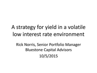 A strategy for yield in a volatile
low interest rate environment
Rick Norris, Senior Portfolio Manager
Bluestone Capital Advisors
10/5/2015
 