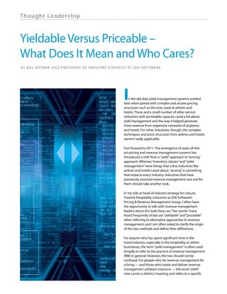 Th ought Lea de rship



Yieldable Versus Priceable –
What Does It Mean and Who Cares?
By Bill Kotrba, Vice President of Industry Strategy at JDA Software




                                                 I  n the old days yield management systems worked
                                                 best when paired with complex and arcane pricing
                                                 structures such as the ones used at airlines and
                                                 hotels. These and a small number of other service
                                                 industries with perishable capacity cared a lot about
                                                 yield management and the way it helped generate
                                                 more revenue from expensive networks of airplanes
                                                 and hotels. For other industries, though, the complex
                                                 techniques and price structures from airlines and hotels
                                                 weren’t really applicable.

                                                 Fast forward to 2011. The emergence of state-of-the-
                                                 art pricing and revenue management systems has
                                                 introduced a shift from a “yield” approach to “pricing”
                                                 approach. Whereas “inventory classes” and “yield
                                                 management” were things that a few industries like
                                                 airlines and hotels cared about, “pricing” is something
                                                 that impacts every industry. Industries that have
                                                 previously assumed revenue management was not for
                                                 them should take another look.

                                                 In my role as head of industry strategy for Leisure,
                                                 Travel & Hospitality industries at JDA Software’s
                                                 Pricing & Revenue Management Group, I often have
                                                 the opportunity to talk with revenue management
                                                 leaders about the tools they use. Two words I have
                                                 heard frequently of late are “yieldable” and “priceable”
                                                 when referring to alternative approaches to revenue
                                                 management, and I am often asked to clarify the origin
                                                 of the two methods and define their differences.

                                                 For anyone who has spent significant time in the
                                                 travel industry, especially in the hospitality or airline
                                                 businesses, the term “yield management” is often used
                                                 broadly to refer to the practice of revenue management
                                                 (RM) in general. However, the two should not be
                                                 confused. For people who do revenue management for
                                                 a living — and those who create and deliver revenue
                                                 management software solutions — the word “yield”
                                                 now carries a distinct meaning and refers to a specific
 