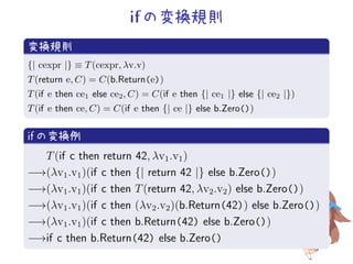 if の変換規則
.
変換規則
..
.
{| cexpr |} ≡ T(cexpr, λv.v)
T(return e, C) = C(b.Return(e))
T(if e then ce1 else ce2, C) = C(if e then {| ce1 |} else {| ce2 |})
T(if e then ce, C) = C(if e then {| ce |} else b.Zero())
.
if の変換例
..
.
T(if c then return 42, λv1.v1)
−→(λv1.v1)(if c then {| return 42 |} else b.Zero())
−→(λv1.v1)(if c then T(return 42, λv2.v2) else b.Zero())
−→(λv1.v1)(if c then (λv2.v2)(b.Return(42)) else b.Zero())
−→(λv1.v1)(if c then b.Return(42) else b.Zero())
−→if c then b.Return(42) else b.Zero()
 