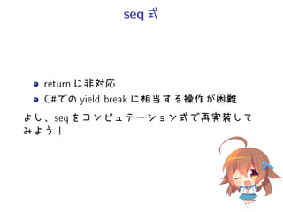 seq 式
return に非対応
C#での yield break に相当する操作が困難
よし、seq をコンピュテーション式で再実装して
みよう！
 