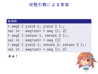 状態引数による実装
.
使用例
..
.
 seq2 { yield 1; yield 2 };;
val it : seqint = seq [1; 2]
 seq2 { return 1; return 2 };;
val it : seqint = seq [1]
 seq2 { yield 1; return 2; return 3 };;
val it : seqint = seq [1; 2]
おぉ！
 