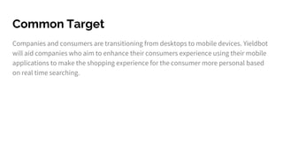 Common Target
Companies and consumers are transitioning from desktops to mobile devices. Yieldbot
will aid companies who aim to enhance their consumers experience using their mobile
applications to make the shopping experience for the consumer more personal based
on real time searching.
 