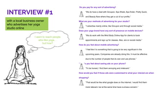 INTERVIEW #1
with a local business owner
who advertises her yoga
studio online
I want to reach people
who like yoga…
but how?
Do you pay for any sort of advertising?
“We do have a deal with Groupon, Spa Week, Spa finder, Pretty Quick,
and Beauty Now where they get a cut of our profits.”
What are your methods of advertising for your studio?
“I advertise mainly online, like Groupon and through social media.”
Does your yoga brand have any sort of presence on mobile devices?
“We do work with the Mind Body Online App for clients to book
appointments and sign up for classes. Also, are on social media.”
How do you feel about mobile advertising?
“I feel like it is something that is going to be very significant in the
upcoming years. Companies are already doing this. It must be affective
due to the number of people that do own and use phones.”
How do you feel about seeing ads on your phone?
“To be honest, I find them annoying and irrelevant.”
How would you feel if those ads were customized to what your interest are when
shopping?
“That would be like what google does on the internet. I would find them
more relevant, but at the same time have a privacy concern.”
 