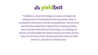 “Yieldbot is a true technology company aiming to do
nothing short of revolutionize the way media value is
created for consumers, brands and publishers. We strive to
consistently outperform expectations creating a better,
more relevant web with our technology. In so doing, we
believe we will enable the media industry to realize its true
value for all three of the constituents that make the web
what it is, and what it will become.”
 
