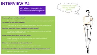 INTERVIEW #2
with a brand manager from
an international clothing store
I want to reach people
who like on trend
clothing
Do you pay for any sort of advertising?
“The brand has a marketing team overseas that handles promoted posts and paid ads.”
Oh, so there are paid ads for the brand?
“There has to be! We try to reach out to people beyond signing up for the email list.”
Does your brand have any sort of presence on mobile devices?
“We have our own app and we carry lines in a department store with an app, not to
mention fashion and lifestyle apps”
How do you feel about seeing ads on your phone?
“I mean, every app has them so I expect to see them unless I pay for a pro
version without ads.”
What are current mobile ads for the brand like now?
“The ones I have seen usually just say the name of the brand.”
How would you feel if those ads were customized to what shoppers interests were?
“I think it would help drive online sales.”
 