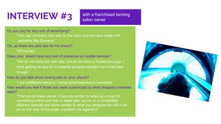Do you pay for any sort of advertising?
“Yes, our company has ads on the radio and we have deals with
websites like Groupon.”
Oh, so there are paid ads for the brand?
“Of course.”
Does your brand have any sort of presence on mobile devices?
“We do not have our own app, but we do have a Facebook page. I
think getting an app for a rewards program wouldn't be a bad idea
though.”
How do you feel about seeing ads on your phone?
“I am indifferent about it, I know advertisement is inevitable.”
How would you feel if those ads were customized to what shoppers interests
were?
“That would make sense. It sounds similar to when you shop for
something online and then a week later you're on a completely
different website and items similar to what you shopped for are in an
ad on the side of the page. I wouldn't be against it.”
INTERVIEW #3 with a franchised tanning
salon owner
 
