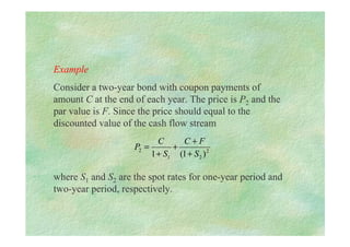 Example
Consider a two-year bond with coupon payments of
amount C at the end of each year. The price is P2 and the
par value is F. Since the price should equal to the
discounted value of the cash flow stream
where S1 and S2 are the spot rates for one-year period and
two-year period, respectively.
2
2
1
2
)
1
(
1 S
F
C
S
C
P
+
+
+
+
=
 