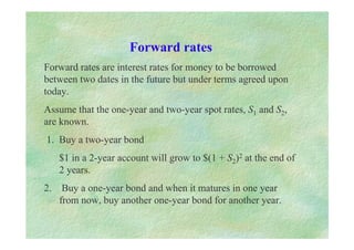 Forward rates
Forward rates are interest rates for money to be borrowed
between two dates in the future but under terms agreed upon
today.
Assume that the one-year and two-year spot rates, S1 and S2,
are known.
1. Buy a two-year bond
$1 in a 2-year account will grow to $(1 + S2)2 at the end of
2 years.
2. Buy a one-year bond and when it matures in one year
from now, buy another one-year bond for another year.
 