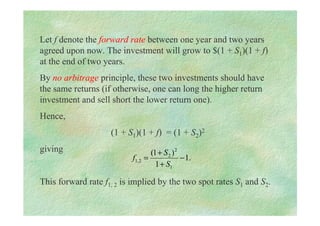 Let f denote the forward rate between one year and two years
agreed upon now. The investment will grow to $(1 + S1)(1 + f)
at the end of two years.
By no arbitrage principle, these two investments should have
the same returns (if otherwise, one can long the higher return
investment and sell short the lower return one).
Hence,
(1 + S1)(1 + f) = (1 + S2)2
giving
This forward rate f1, 2 is implied by the two spot rates S1 and S2.
.
1
1
)
1
(
1
2
2
2
,
1 −
+
+
=
S
S
f
 
