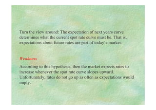 Turn the view around: The expectation of next years curve
determines what the current spot rate curve must be. That is,
expectations about future rates are part of today’s market.
Weakness
According to this hypothesis, then the market expects rates to
increase whenever the spot rate curve slopes upward.
Unfortunately, rates do not go up as often as expectations would
imply.
 