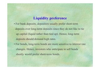 Liquidity preference
• For bank deposits, depositors usually prefer short-term
deposits over long-term deposits since they do not like to tie
up capital (liquid rather than tied up). Hence, long-term
deposits should demand high rates.
• For bonds, long-term bonds are more sensitive to interest rate
changes. Hence, investors who anticipate to sell bonds
shortly would prefer short-term bonds.
 