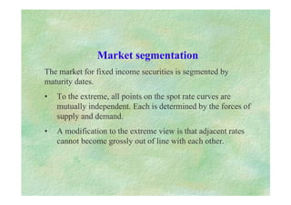 Market segmentation
The market for fixed income securities is segmented by
maturity dates.
• To the extreme, all points on the spot rate curves are
mutually independent. Each is determined by the forces of
supply and demand.
• A modification to the extreme view is that adjacent rates
cannot become grossly out of line with each other.
 