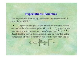 Expectations Dynamics
The expectations implied by the current spot rate curve will
actually be fulfilled.
• To predict next year’s spot rate curve from the current
one under the above assumption. Given S1,…,Sn as the current
spot rates, how to estimate next year’s spot rates
Recall that the current forward rate f1,j can be regarded as the
expectation of what the interest rate will be next year, that is,
.
,
,
, '
1
'
2
'
1 −
n
S
S
S !
.
1
1
)
1
(
)
1
/(
1
1
,
1
'
1 −








+
+
=
=
−
−
j
j
j
j
j
S
S
f
S
 