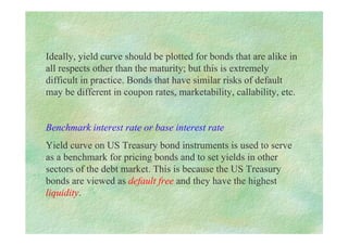 Ideally, yield curve should be plotted for bonds that are alike in
all respects other than the maturity; but this is extremely
difficult in practice. Bonds that have similar risks of default
may be different in coupon rates, marketability, callability, etc.
Benchmark interest rate or base interest rate
Yield curve on US Treasury bond instruments is used to serve
as a benchmark for pricing bonds and to set yields in other
sectors of the debt market. This is because the US Treasury
bonds are viewed as default free and they have the highest
liquidity.
 