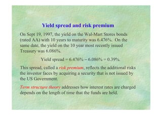 Yield spread and risk premium
On Sept 19, 1997, the yield on the Wal-Mart Stores bonds
(rated AA) with 10 years to maturity was 6.476%. On the
same date, the yield on the 10 year most recently issued
Treasury was 6.086%.
Yield spread = 6.476% − 6.086% = 0.39%.
This spread, called a risk premium, reflects the additional risks
the investor faces by acquiring a security that is not issued by
the US Government.
Term structure theory addresses how interest rates are charged
depends on the length of time that the funds are held.
 