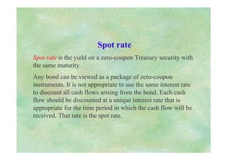 Spot rate
Spot rate is the yield on a zero-coupon Treasury security with
the same maturity.
Any bond can be viewed as a package of zero-coupon
instruments. It is not appropriate to use the same interest rate
to discount all cash flows arising from the bond. Each cash
flow should be discounted at a unique interest rate that is
appropriate for the time period in which the cash flow will be
received. That rate is the spot rate.
 
