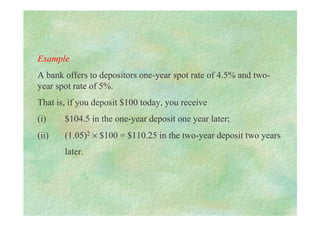 Example
A bank offers to depositors one-year spot rate of 4.5% and two-
year spot rate of 5%.
That is, if you deposit $100 today, you receive
(i) $104.5 in the one-year deposit one year later;
(ii) (1.05)2 × $100 = $110.25 in the two-year deposit two years
later.
 