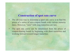 Construction of spot rate curve
• The obvious way to determine a sport rate curve is to find the
prices of a series of zero-coupon bonds with various maturity
dates. However, “zero” with long maturities are rare.
• The spot rate curve can be determined from the prices of
coupon-bearing bonds by beginning with short maturities and
working forward toward longer maturities.
 