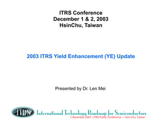 2 December 2003 – ITRS Public Conference — Hsin Chu, Taiwan
ITRS Conference
December 1 & 2, 2003
HsinChu, Taiwan
2003 ITRS Yield Enhancement (YE) Update
Presented by Dr. Len Mei
 