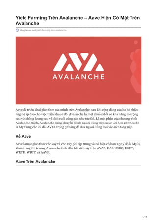 1/11
Yield Farming Trên Avalanche – Aave Hiện Có Mặt Trên
Avalanche
blogtienso.net/yield-farming-tren-avalanche
Aave đã triển khai giao thức của mình trên Avalanche, sau khi cộng đồng của họ bỏ phiếu
ủng hộ áp đảo cho việc triển khai ở đó. Avalanche là một chuỗi khối có khả năng mở rộng
cao với thông lượng cao và tính cuối cùng gần như tức thì. Là một phần của chương trình
Avalanche Rush, Avalanche đang khuyến khích người dùng trên Aave với hơn 20 triệu đô
la Mỹ trong các ưu đãi AVAX trong 3 tháng để đưa người dùng mới vào nền tảng này.
Về Aave
Aave là một giao thức cho vay và cho vay phi tập trung và nó hiện có hơn 1,3 tỷ đô la Mỹ bị
khóa trong thị trường Avalanche tính đến bài viết này trên AVAX, DAI, USDC, USDT,
WETH, WBTC và AAVE.
Aave Trên Avalanche
 