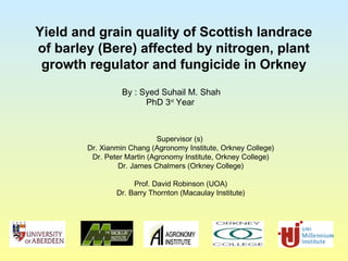 Yield and grain quality of Scottish landrace
of barley (Bere) affected by nitrogen, plant
growth regulator and fungicide in Orkney
By : Syed Suhail M. Shah
PhD 3nd
Year
Supervisor (s)
Dr. Xianmin Chang (Agronomy Institute, Orkney College)
Dr. Peter Martin (Agronomy Institute, Orkney College)
Dr. James Chalmers (Orkney College)
Prof. David Robinson (UOA)
Dr. Barry Thornton (Macaulay Institute)
 