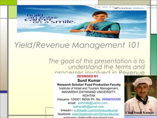 Yield/Revenue Management 101
The goal of this presentation is to
understand the terms and
processes involved in Revenue
and Yield Management.
DESINGED BY
Sunil Kumar
Research Scholar/ Food Production Faculty
Institute of Hotel and Tourism Management,
MAHARSHI DAYANAND UNIVERSITY,
ROHTAK
Haryana- 124001 INDIA Ph. No. 09996000499
email: skihm86@yahoo.com ,
balhara86@gmail.com
linkedin:- in.linkedin.com/in/ihmsunilkumar
facebook: www.facebook.com/ihmsunilkumar
 