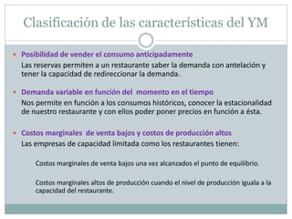 Clasificación de las características del YM 
 Posibilidad de vender el consumo anticipadamente 
Las reservas permiten a un restaurante saber la demanda con antelación y 
tener la capacidad de redireccionar la demanda. 
 Demanda variable en función del momento en el tiempo 
Nos permite en función a los consumos históricos, conocer la estacionalidad 
de nuestro restaurante y con ellos poder poner precios en función a ésta. 
 Costos marginales de venta bajos y costos de producción altos 
Las empresas de capacidad limitada como los restaurantes tienen: 
Costos marginales de venta bajos una vez alcanzados el punto de equilibrio. 
Costos marginales altos de producción cuando el nivel de producción iguala a la 
capacidad del restaurante. 
 