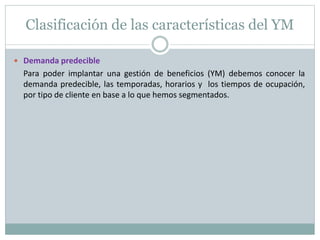 Clasificación de las características del YM 
 Demanda predecible 
Para poder implantar una gestión de beneficios (YM) debemos conocer la 
demanda predecible, las temporadas, horarios y los tiempos de ocupación, 
por tipo de cliente en base a lo que hemos segmentados. 
 