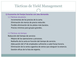 Tácticas de Yield Management 
1) Escenarios de franjas horarias con alta demanda: 
1.1 Tácticas vía precio. 
Incrementos de los precios de la carta. 
Eliminación de menús de precio reducido. 
Posible eliminación de los platos más baratos. 
Precios mínimos para grupos grandes. 
1.2 Tácticas vía tiempo: 
Reducción del tiempo de servicio: 
Mejora de las operaciones y procesos. 
Rediseño de la carta en función del tiempo de servicio. 
Adecuación del nº de empleados suficiente a cada franja horaria. 
Eliminación de la venta sugestiva de extras que alarguen la estancia. 
Gestión eficaz de la lista de espera. 
 