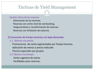 Tácticas de Yield Management 
Gestión eficaz de las reservas. 
Eliminación de las reservas. 
Reservas con cierto nivel de overbooking. 
Aseguramiento y reconfirmación de reservas. 
Reservas con limitación de estancia. 
2) Escenarios de franjas horarias con baja demanda: 
2.1 Tácticas vía precio. 
Promociones de venta segmentadas por franjas horarias. 
Aplicación de menús a precio reducido. 
Precios especiales por grupos. 
2.2 Tácticas vía tiempo: 
Venta sugestiva de extras. 
Facilidades para reservas. 
 