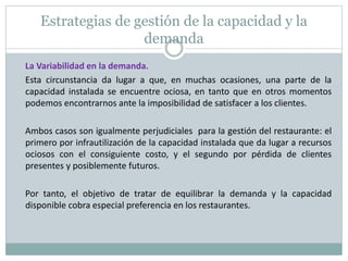 Estrategias de gestión de la capacidad y la 
demanda 
La Variabilidad en la demanda. 
Esta circunstancia da lugar a que, en muchas ocasiones, una parte de la 
capacidad instalada se encuentre ociosa, en tanto que en otros momentos 
podemos encontrarnos ante la imposibilidad de satisfacer a los clientes. 
Ambos casos son igualmente perjudiciales para la gestión del restaurante: el 
primero por infrautilización de la capacidad instalada que da lugar a recursos 
ociosos con el consiguiente costo, y el segundo por pérdida de clientes 
presentes y posiblemente futuros. 
Por tanto, el objetivo de tratar de equilibrar la demanda y la capacidad 
disponible cobra especial preferencia en los restaurantes. 
 