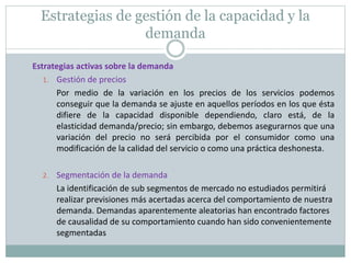 Estrategias de gestión de la capacidad y la 
demanda 
Estrategias activas sobre la demanda 
1. Gestión de precios 
Por medio de la variación en los precios de los servicios podemos 
conseguir que la demanda se ajuste en aquellos períodos en los que ésta 
difiere de la capacidad disponible dependiendo, claro está, de la 
elasticidad demanda/precio; sin embargo, debemos asegurarnos que una 
variación del precio no será percibida por el consumidor como una 
modificación de la calidad del servicio o como una práctica deshonesta. 
2. Segmentación de la demanda 
La identificación de sub segmentos de mercado no estudiados permitirá 
realizar previsiones más acertadas acerca del comportamiento de nuestra 
demanda. Demandas aparentemente aleatorias han encontrado factores 
de causalidad de su comportamiento cuando han sido convenientemente 
segmentadas 
 