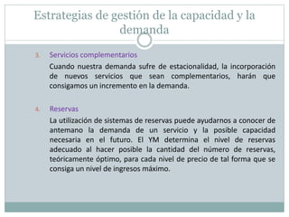 Estrategias de gestión de la capacidad y la 
demanda 
3. Servicios complementarios 
Cuando nuestra demanda sufre de estacionalidad, la incorporación 
de nuevos servicios que sean complementarios, harán que 
consigamos un incremento en la demanda. 
4. Reservas 
La utilización de sistemas de reservas puede ayudarnos a conocer de 
antemano la demanda de un servicio y la posible capacidad 
necesaria en el futuro. El YM determina el nivel de reservas 
adecuado al hacer posible la cantidad del número de reservas, 
teóricamente óptimo, para cada nivel de precio de tal forma que se 
consiga un nivel de ingresos máximo. 
 