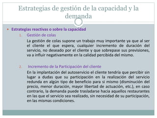 Estrategias de gestión de la capacidad y la 
demanda 
 Estrategias reactivas o sobre la capacidad 
1. Gestión de colas 
La gestión de colas supone un trabajo muy importante ya que al ser 
el cliente el que espera, cualquier incremento de duración del 
servicio, no deseado por el cliente y que sobrepase sus previsiones, 
va a influir negativamente en la calidad percibida del mismo. 
2. Incremento de la Participación del cliente 
En la implantación del autoservicio el cliente tendría que percibir sin 
lugar a dudas que su participación en la realización del servicio 
redunda en algún tipo de beneficio para si mismo (disminución del 
precio, menor duración, mayor libertad de actuación, etc.), en caso 
contrario, la demanda puede trasladarse hacia aquellos restaurantes 
en las que el servicio sea realizado, sin necesidad de su participación, 
en las mismas condiciones. 
 