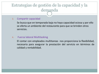 Estrategias de gestión de la capacidad y la 
demanda 
3. Compartir capacidad 
Se busca que en temporada baja no haya capacidad ociosa y por ello 
se oferta un ambiente del restaurante para que se brinden otros 
servicios. 
4. Fuerza laboral Multitasking 
El contar con empleados multitareas nos proporciona la flexibilidad, 
necesaria para asegurar la prestación del servicio en términos de 
calidad y rentabilidad. 
 