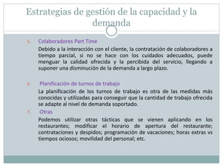 Estrategias de gestión de la capacidad y la 
demanda 
5. Colaboradores Part Time 
Debido a la interacción con el cliente, la contratación de colaboradores a 
tiempo parcial, si no se hace con los cuidados adecuados, puede 
menguar la calidad ofrecida y la percibida del servicio, llegando a 
suponer una disminución de la demanda a largo plazo. 
6. Planificación de turnos de trabajo 
La planificación de los turnos de trabajo es otra de las medidas más 
conocidas y utilizadas para conseguir que la cantidad de trabajo ofrecida 
se adapte al nivel de demanda soportado. 
7. Otras 
Podemos utilizar otras tácticas que se vienen aplicando en los 
restaurantes; modificar el horario de apertura del restaurante; 
contrataciones y despidos; programación de vacaciones; horas extras vs 
tiempos ociosos; movilidad del personal; etc. 
 