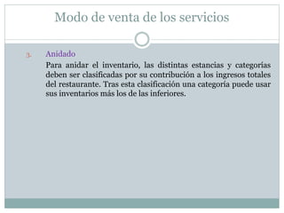 Modo de venta de los servicios 
3. Anidado 
Para anidar el inventario, las distintas estancias y categorías 
deben ser clasificadas por su contribución a los ingresos totales 
del restaurante. Tras esta clasificación una categoría puede usar 
sus inventarios más los de las inferiores. 
