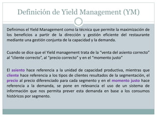 Definición de Yield Management (YM) 
Definimos el Yield Management como la técnica que permite la maximización de 
los beneficios a partir de la dirección y gestión eficiente del restaurante 
mediante una gestión conjunta de la capacidad y la demanda. 
Cuando se dice que el Yield management trata de la “venta del asiento correcto” 
al “cliente correcto”, al “precio correcto” y en el “momento justo” 
El asiento hace referencia a la unidad de capacidad productiva, mientras que 
cliente hace referencia a los tipos de clientes resultados de la segmentación, el 
precio al precio diferenciado para cada segmento y en el momento justo hace 
referencia a la demanda, se pone en relevancia el uso de un sistema de 
información que nos permita prever esta demanda en base a los consumos 
históricos por segmento. 
 