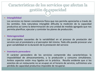 Características de los servicios que afectan la 
gestión de capacidad 
 Intangibilidad 
Los servicios no tienen consistencia física que nos permita apreciarlos a través de 
los sentidos. Esta naturaleza intangible dificulta la medición de la capacidad 
productiva así como la determinación de una unidad de medida agregada que nos 
permita planificar, ejecutar y controlar los planes de producción. 
 Heterogeneidad 
Los principales causantes de la variabilidad en el proceso de prestación del 
servicio son el prestatario y el perceptor del mismo. Todo ello puede provocar una 
gran variabilidad en la duración de la prestación del servicio 
 Inventario perecedero 
El carácter perecedero de los servicios comprende dos características: la 
imposibilidad de almacenamiento, y la producción y consumo simultáneos. 
Ambos aspectos están muy ligados en la práctica. Resulta evidente que si los 
asientos de un restaurante no se ocupan en el horario de servicio, sufriremos una 
pérdida de capacidad productiva imposible de recuperar. 
 