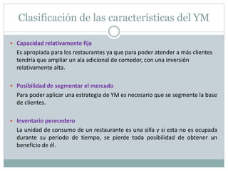 Clasificación de las características del YM 
 Capacidad relativamente fija 
Es apropiada para los restaurantes ya que para poder atender a más clientes 
tendría que ampliar un ala adicional de comedor, con una inversión 
relativamente alta. 
 Posibilidad de segmentar el mercado 
Para poder aplicar una estrategia de YM es necesario que se segmente la base 
de clientes. 
 Inventario perecedero 
La unidad de consumo de un restaurante es una silla y si esta no es ocupada 
durante su período de tiempo, se pierde toda posibilidad de obtener un 
beneficio de él. 
 